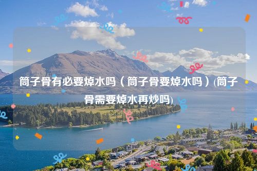 筒子骨有必要焯水吗（筒子骨要焯水吗）(筒子骨需要焯水再炒吗)