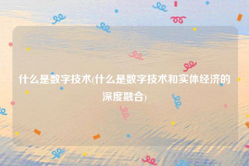 什么是数字技术(什么是数字技术和实体经济的深度融合)