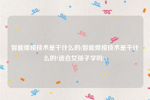 智能焊接技术是干什么的(智能焊接技术是干什么的?适合女孩子学吗?)