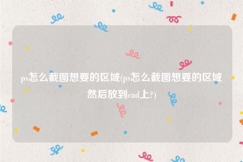 ps怎么截图想要的区域(ps怎么截图想要的区域然后放到cad上?)