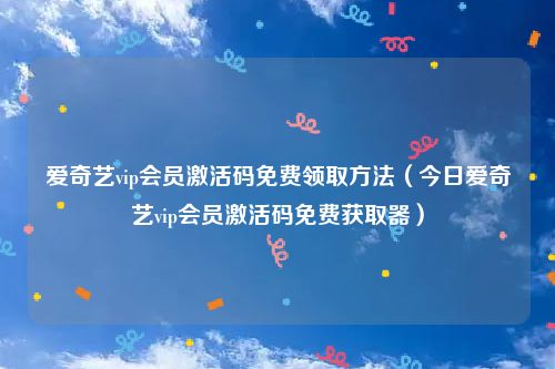 爱奇艺vip会员激活码免费领取方法（今日爱奇艺vip会员激活码免费获取器）