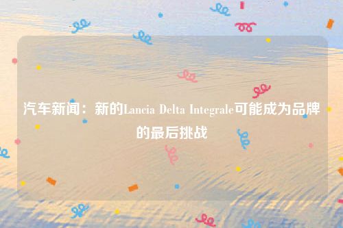 汽车新闻：新的Lancia Delta Integrale可能成为品牌的最后挑战