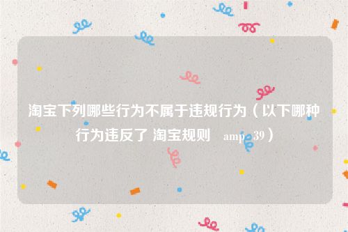 淘宝下列哪些行为不属于违规行为（以下哪种行为违反了 淘宝规则   amp  39）
