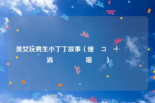 美女玩男生小丁丁故事（缇庡コ鐜╃敺鐢熷皬涓佷竵鏁呬簨瑙嗛）