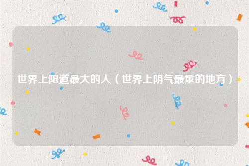 世界上阳道最大的人（世界上阴气最重的地方）
