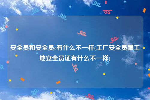 安全员和安全员c有什么不一样(工厂安全员跟工地安全员证有什么不一样)