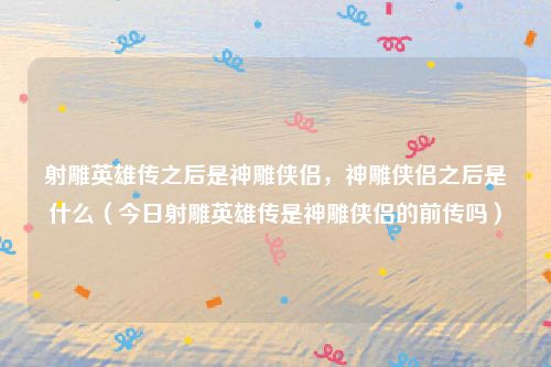 射雕英雄传之后是神雕侠侣，神雕侠侣之后是什么（今日射雕英雄传是神雕侠侣的前传吗）