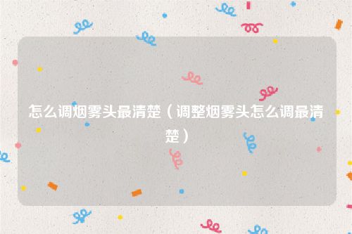 怎么调烟雾头最清楚（调整烟雾头怎么调最清楚）