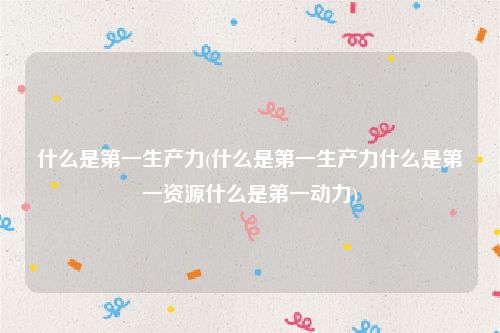 什么是第一生产力(什么是第一生产力什么是第一资源什么是第一动力)