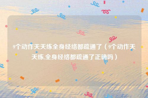 9个动作天天练全身经络都疏通了（9个动作天天练,全身经络都疏通了正确吗）