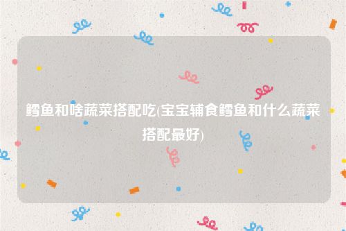 鳕鱼和啥蔬菜搭配吃(宝宝辅食鳕鱼和什么蔬菜搭配最好)