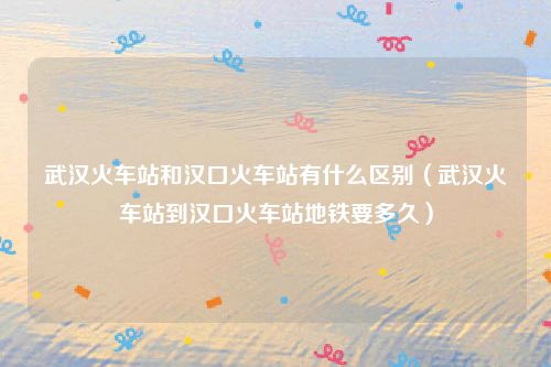 武汉火车站和汉口火车站有什么区别（武汉火车站到汉口火车站地铁要多久）