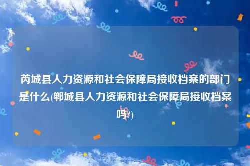 芮城县人力资源和社会保障局接收档案的部门是什么(郸城县人力资源和社会保障局接收档案吗?)