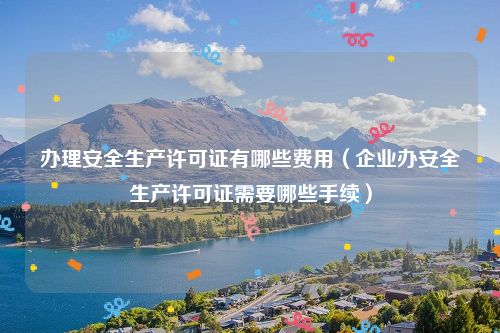 办理安全生产许可证有哪些费用（企业办安全生产许可证需要哪些手续）