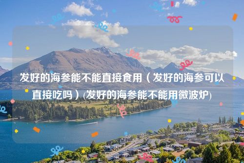 发好的海参能不能直接食用（发好的海参可以直接吃吗）(发好的海参能不能用微波炉)