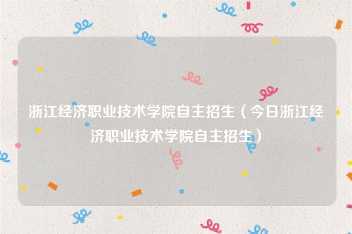 浙江经济职业技术学院自主招生（今日浙江经济职业技术学院自主招生）