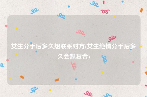 女生分手后多久想联系对方(女生绝情分手后多久会想复合)