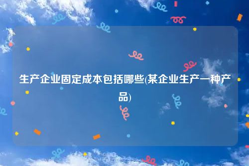 生产企业固定成本包括哪些(某企业生产一种产品)