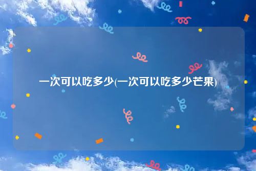 一次可以吃多少(一次可以吃多少芒果)