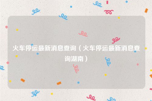 火车停运最新消息查询（火车停运最新消息查询湖南）