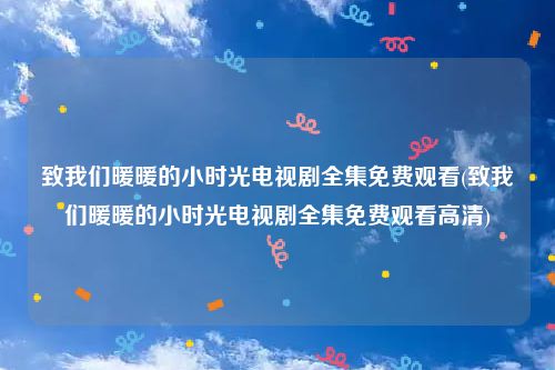 致我们暖暖的小时光电视剧全集免费观看(致我们暖暖的小时光电视剧全集免费观看高清)