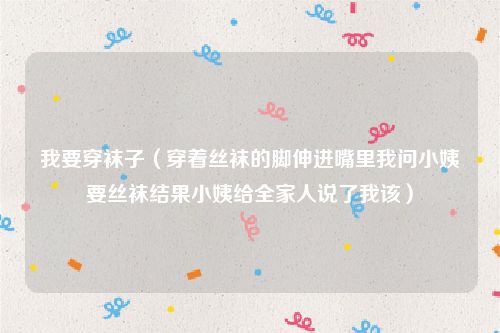 我要穿袜子（穿着丝袜的脚伸进嘴里我问小姨要丝袜结果小姨给全家人说了我该）