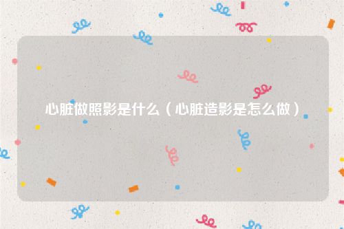 心脏做照影是什么（心脏造影是怎么做）