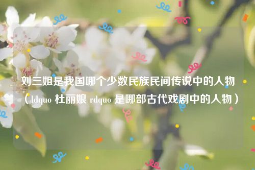 刘三姐是我国哪个少数民族民间传说中的人物（ldquo 杜丽娘 rdquo 是哪部古代戏剧中的人物）