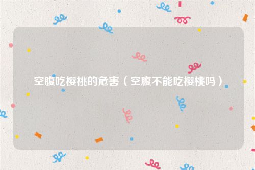 空腹吃樱桃的危害（空腹不能吃樱桃吗）