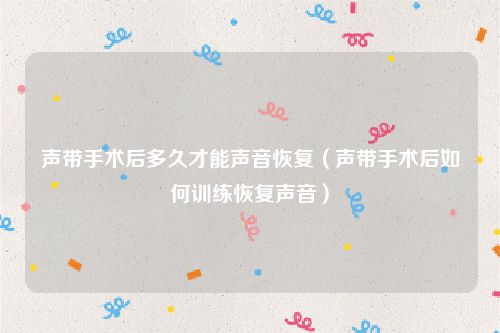 声带手术后多久才能声音恢复（声带手术后如何训练恢复声音）