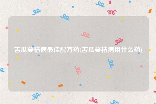 苦瓜蔓枯病最佳配方药(苦瓜蔓枯病用什么药)