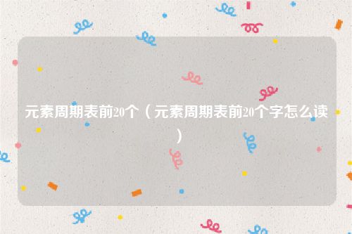 元素周期表前20个（元素周期表前20个字怎么读）