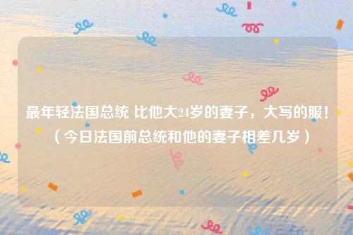 最年轻法国总统 比他大24岁的妻子，大写的服！（今日法国前总统和他的妻子相差几岁）