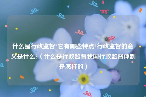 什么是行政监督?它有哪些特点?行政监督的意义是什么?（什么是行政监督我国行政监督体制是怎样的）