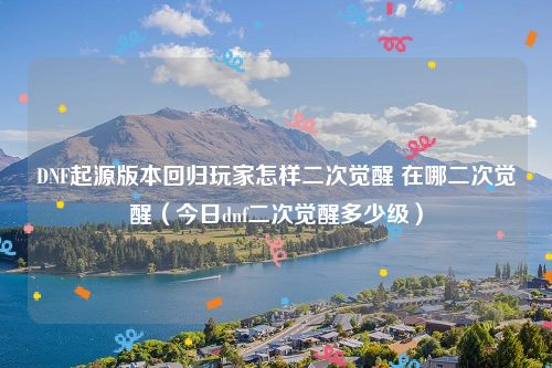 DNF起源版本回归玩家怎样二次觉醒 在哪二次觉醒（今日dnf二次觉醒多少级）