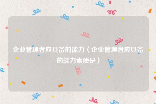 企业管理者应具备的能力（企业管理者应具备的能力素质是）