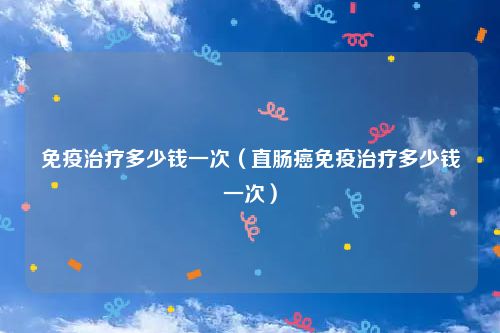 免疫治疗多少钱一次（直肠癌免疫治疗多少钱一次）