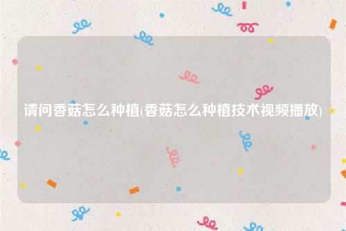 请问香菇怎么种植(香菇怎么种植技术视频播放)