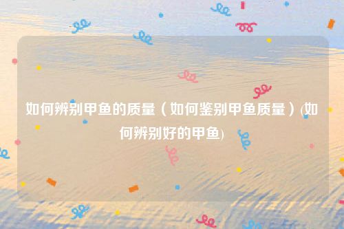 如何辨别甲鱼的质量（如何鉴别甲鱼质量）(如何辨别好的甲鱼)