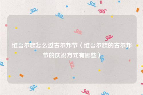 维吾尔族怎么过古尔邦节（维吾尔族的古尔邦节的庆祝方式有哪些）