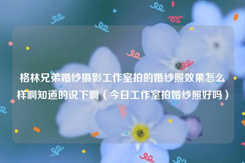 格林兄弟婚纱摄影工作室拍的婚纱照效果怎么样啊知道的说下啊（今日工作室拍婚纱照好吗）