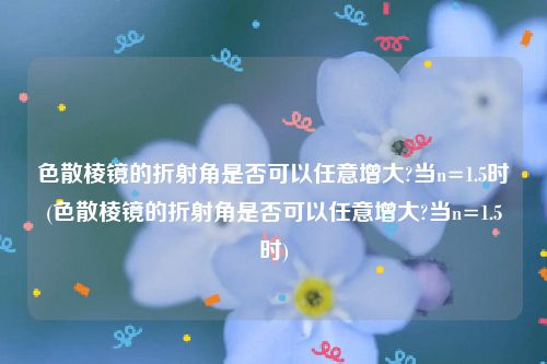 色散棱镜的折射角是否可以任意增大?当n=1.5时(色散棱镜的折射角是否可以任意增大?当n=1.5时)