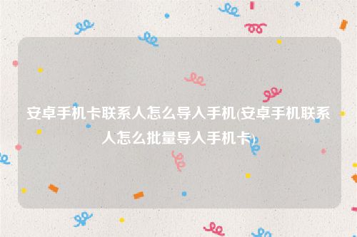 安卓手机卡联系人怎么导入手机(安卓手机联系人怎么批量导入手机卡)