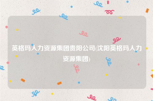 英格玛人力资源集团贵阳公司(沈阳英格玛人力资源集团)