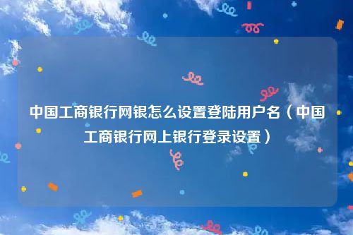 中国工商银行网银怎么设置登陆用户名（中国工商银行网上银行登录设置）