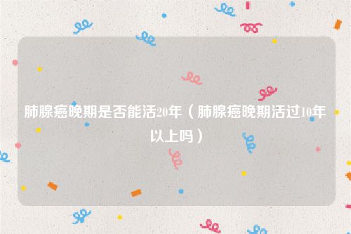 肺腺癌晚期是否能活20年（肺腺癌晚期活过10年以上吗）