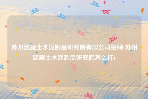 苏州混凝土水泥制品研究院有限公司招聘(苏州混凝土水泥制品研究院怎么样)