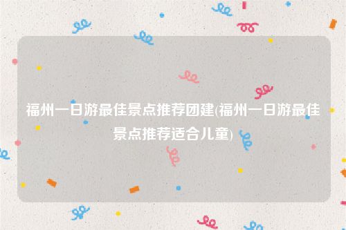 福州一日游最佳景点推荐团建(福州一日游最佳景点推荐适合儿童)