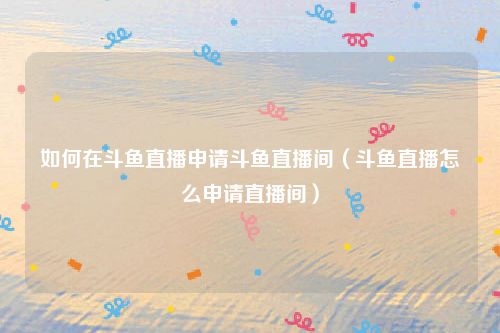 如何在斗鱼直播申请斗鱼直播间（斗鱼直播怎么申请直播间）