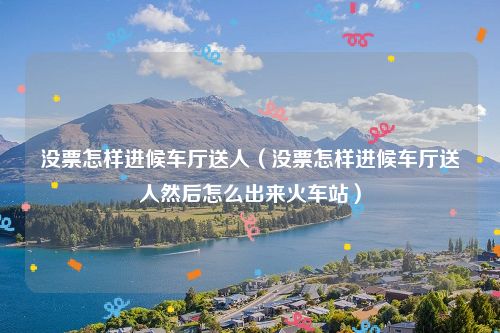 没票怎样进候车厅送人（没票怎样进候车厅送人然后怎么出来火车站）